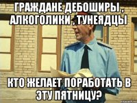Граждане дебоширы , алкоголики , тунеядцы кто желает поработать в эту пятницу?