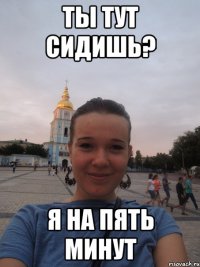 ты тут сидишь? я на пять минут