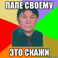 папе своему это скажи