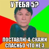 у тебя 5? поставлю 4, скажи спасибо что не 3