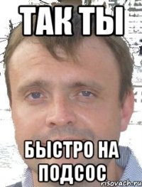 Так ты быстро на подсос