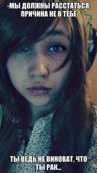 -Мы должны расстаться, причина не в тебе ты ведь не виноват, что ты рак...