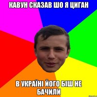 Кавун сказав шо я циган в Україні його біш не бачили