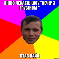 якшо чекаєш шоу "Вечір з Грузіном " став лайк