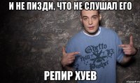 и не пизди, что не слушал его репир хуев