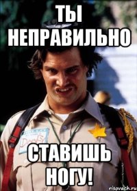 Ты неправильно ставишь ногу!
