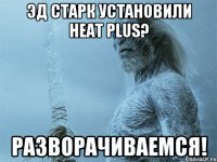 Эд Старк установили Heat plus? Разворачиваемся!