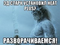 Эд Старк установил Heat plus? Разворачиваемся!