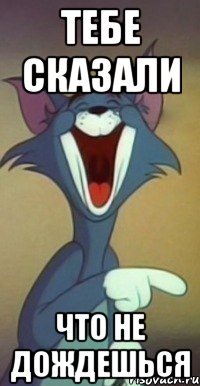 тебе сказали что не дождешься