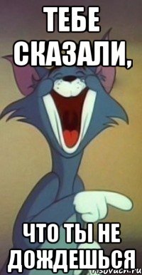 тебе сказали, что ты не дождешься