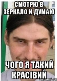 смотрю в зеркало и думаю чого я такий красівий