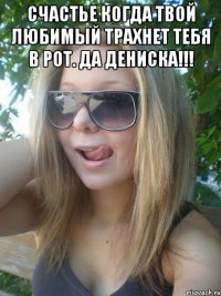 счастье когда твой любимый трахнет тебя в рот. Да дениска!!! 