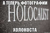 А теперь фотографии ХОЛОКОСТА