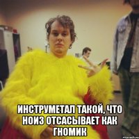  инструметал такой, что ноиз отсасывает как гномик