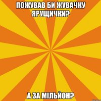 ПОЖУВАВ БИ ЖУВАЧКУ ЯРУЩИЧКИ? А ЗА МІЛЬЙОН?