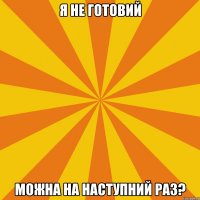 Я НЕ ГОТОВИЙ МОЖНА НА НАСТУПНИЙ РАЗ?
