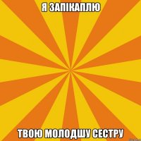 Я ЗАПІКАПЛЮ ТВОЮ МОЛОДШУ СЕСТРУ