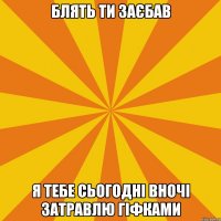 БЛЯТЬ ТИ ЗАЄБАВ Я ТЕБЕ СЬОГОДНІ ВНОЧІ ЗАТРАВЛЮ ГІФКАМИ