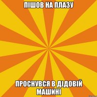 ПІШОВ НА ПЛАЗУ ПРОСНУВСЯ В ДІДОВІЙ МАШИНІ