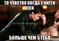 то чувство когда у нигги Dick больше чем у тебя