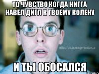 то чувство когда нигга навел дигл к твоему колену и ты обосался