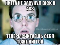 Нигга не засунул dick в ass Теперь считаешь себя тоже ниггой