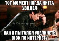 Тот момент когда нигга увидел Как я пытался увеличеть Dick по интернету