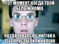 тот момент когда твой белый homie поздоровался с ниггой а тебе прострелили колено
