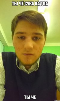 ты чё сука падла ты чё
