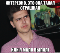 Интересно, это она такая страшная Или я мало выпил)