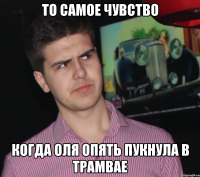 ТО самое чувство Когда Оля опять пукнула в трамвае
