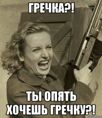 гречка?! ты опять хочешь гречку?!