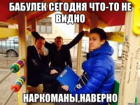 Бабулек сегодня что-то не видно Наркоманы,наверно