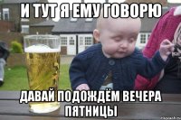 и тут я ему говорю давай подождём вечера пятницы