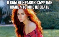 я вам не нравлюсь?? как жаль что мне плевать 