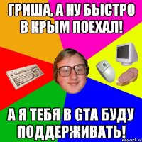 Гриша, а ну быстро в крым поехал! А я тебя в GTA буду поддерживать!