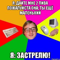 Я: Дайте мне 2 пива пожалуйста Она: Ты ещё маленький я: Застрелю!