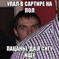 упал в сартире на пол пацаны, да я сигу ищу