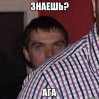 знаешь? ага