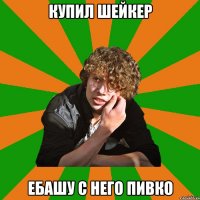 купил шейкер ебашу с него пивко