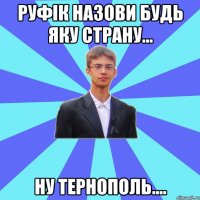 Руфік назови будь яку страну... Ну Тернополь....