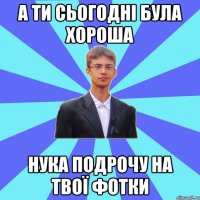 а ти сьогодні була хороша нука подрочу на твої фотки