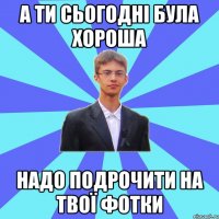 а ти сьогодні була хороша надо подрочити на твої фотки