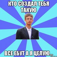 кто создал тебя такую все ебут а я целую...