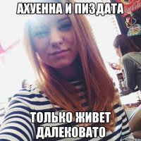 ахуенна и пиздата только живет далековато