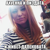 ахуенна и пиздата и живет далековата