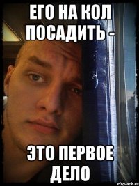 его на кол посадить - это первое дело