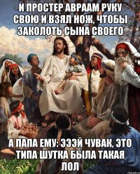 И простер Авраам руку свою и взял нож, чтобы заколоть сына своего А папа ему: эээй чувак, это типа шутка была такая лол
