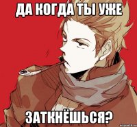 да когда ты уже заткнёшься?