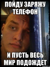 пойду заряжу телефон и пусть весь мир подождет